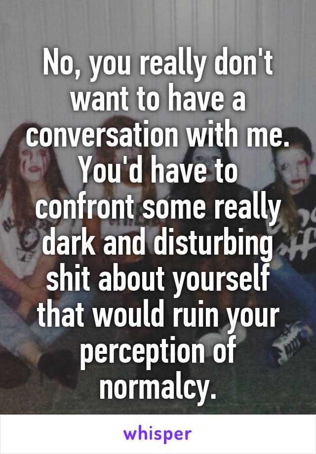 No, you really don't want to have a conversation with me.
You'd have to confront some really dark and disturbing shit about yourself that would ruin your perception of normalcy.