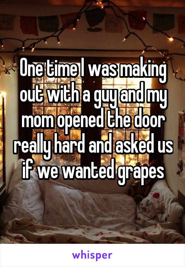 One time I was making out with a guy and my mom opened the door really hard and asked us if we wanted grapes
