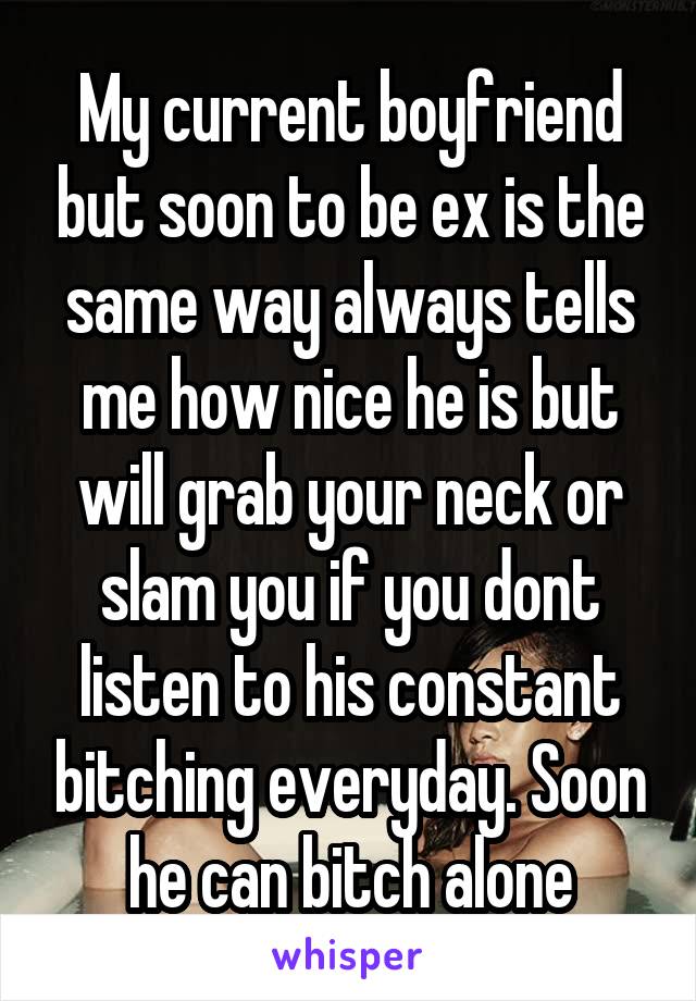 My current boyfriend but soon to be ex is the same way always tells me how nice he is but will grab your neck or slam you if you dont listen to his constant bitching everyday. Soon he can bitch alone