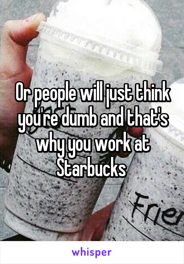 Or people will just think you're dumb and that's why you work at Starbucks 