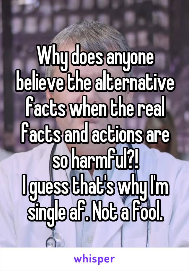 Why does anyone believe the alternative facts when the real facts and actions are so harmful?!
I guess that's why I'm single af. Not a fool.