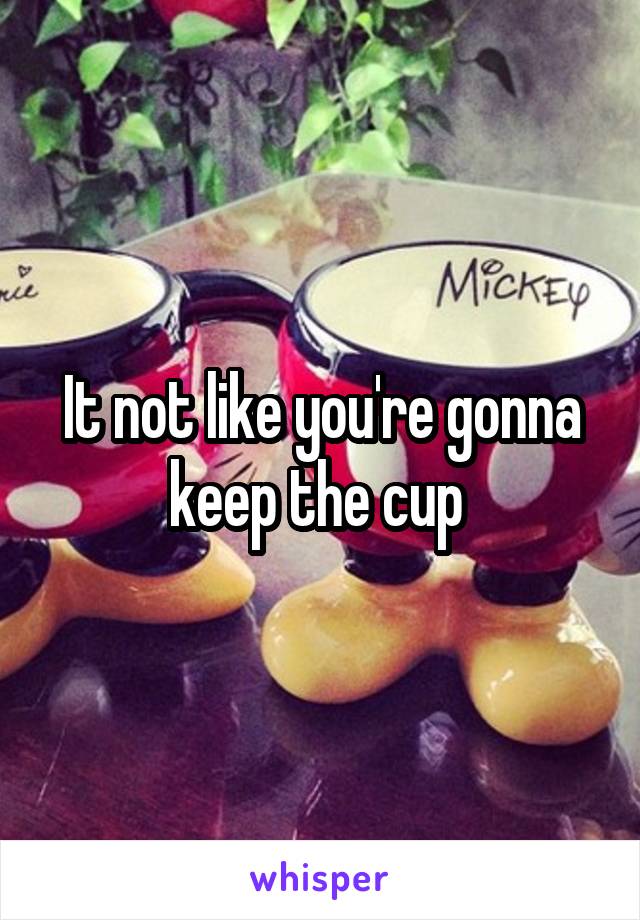 It not like you're gonna keep the cup 