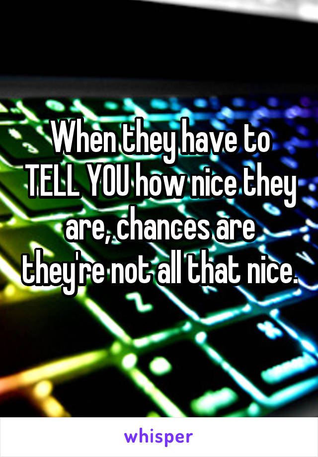 When they have to TELL YOU how nice they are, chances are they're not all that nice. 