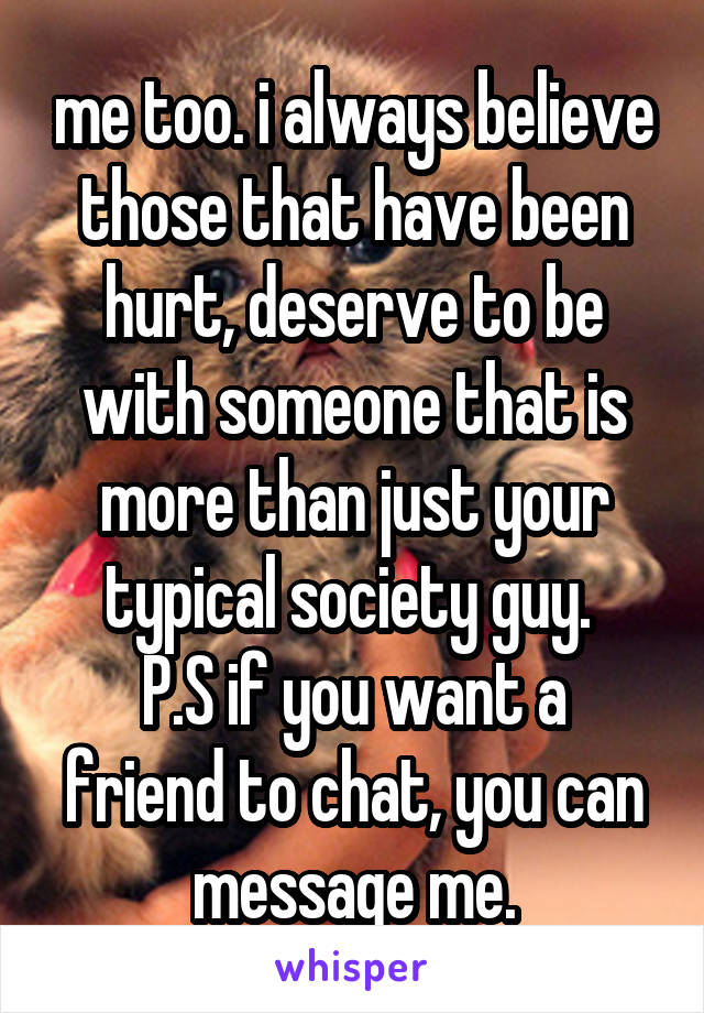 me too. i always believe those that have been hurt, deserve to be with someone that is more than just your typical society guy. 
P.S if you want a friend to chat, you can message me.