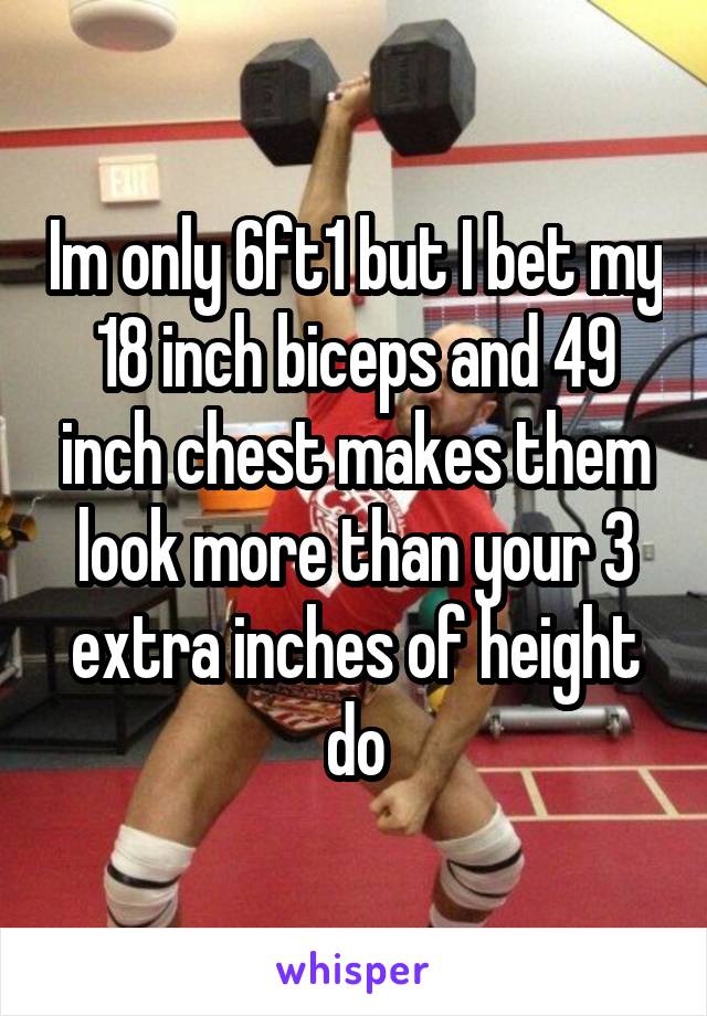 Im only 6ft1 but I bet my 18 inch biceps and 49 inch chest makes them look more than your 3 extra inches of height do