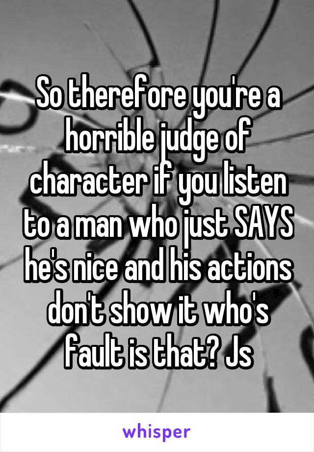 So therefore you're a horrible judge of character if you listen to a man who just SAYS he's nice and his actions don't show it who's fault is that? Js