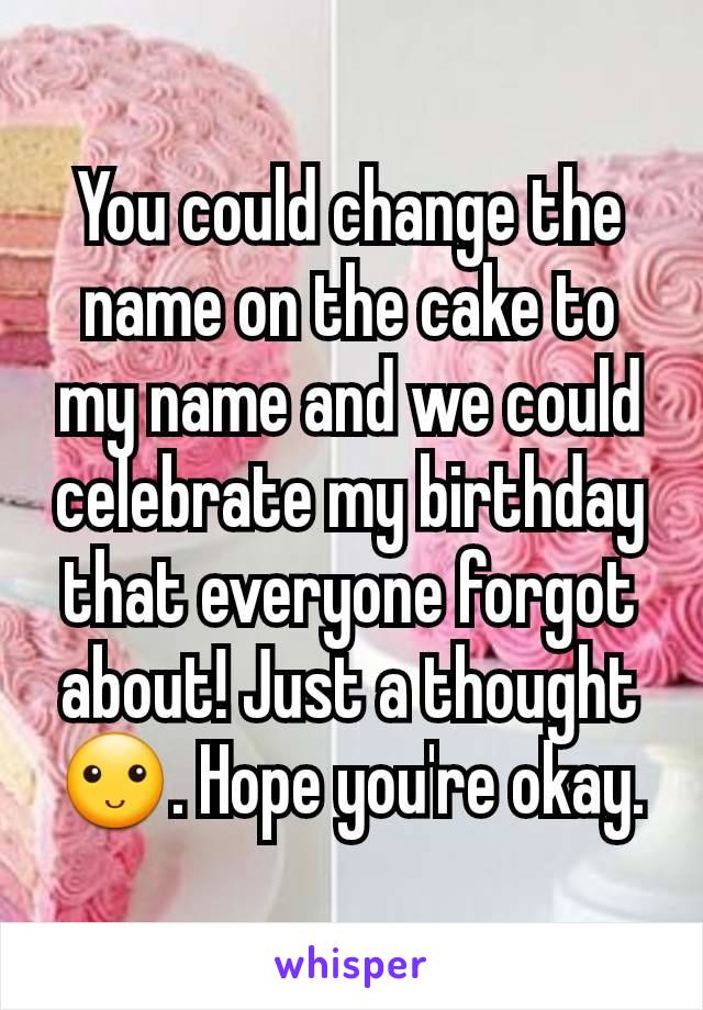 You could change the name on the cake to my name and we could celebrate my birthday that everyone forgot about! Just a thought 🙂. Hope you're okay.