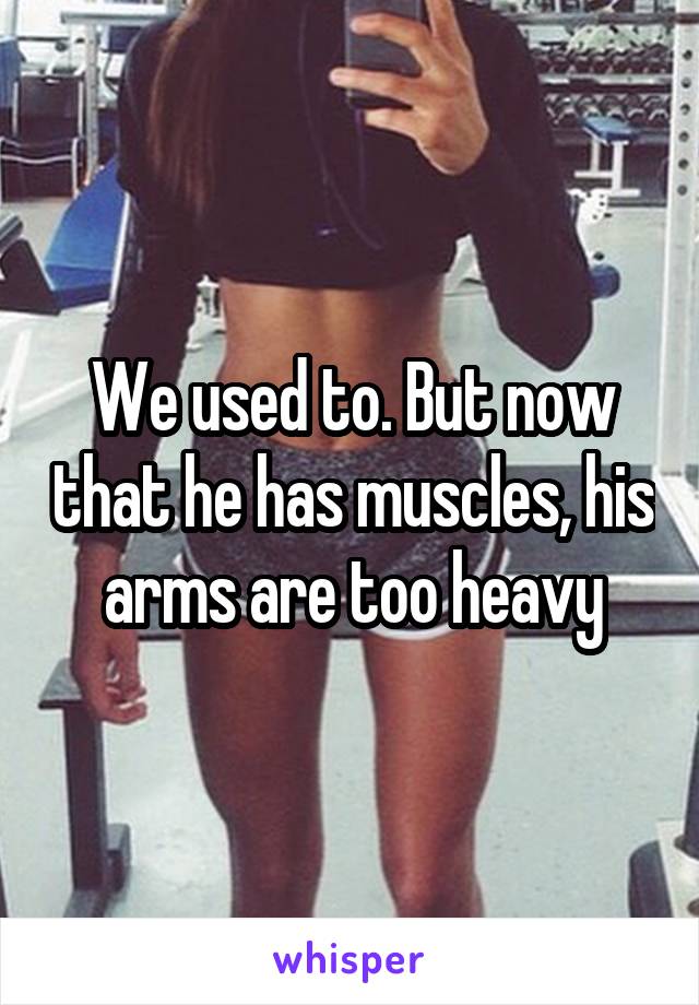 We used to. But now that he has muscles, his arms are too heavy