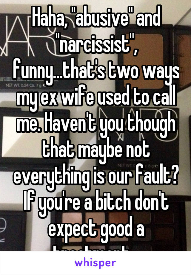 Haha, "abusive" and "narcissist", funny...that's two ways my ex wife used to call me. Haven't you though that maybe not everything is our fault? If you're a bitch don't expect good a treatment...