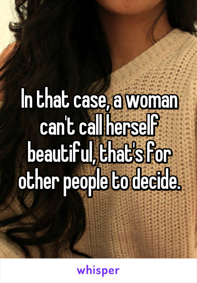 In that case, a woman can't call herself beautiful, that's for other people to decide.