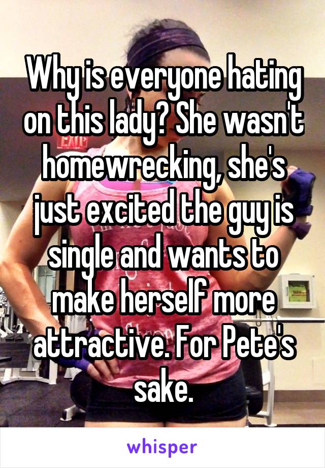 Why is everyone hating on this lady? She wasn't homewrecking, she's just excited the guy is single and wants to make herself more attractive. For Pete's sake.