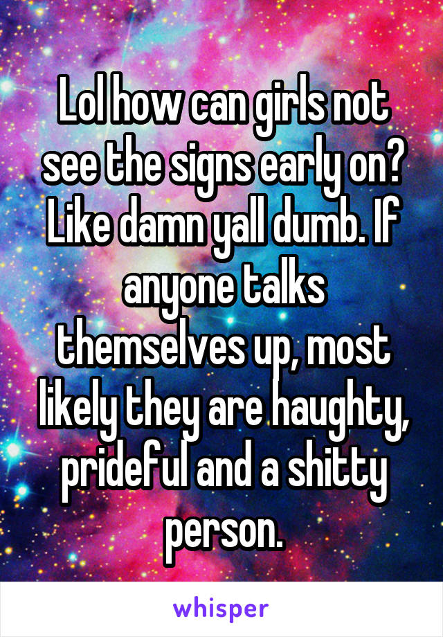 Lol how can girls not see the signs early on? Like damn yall dumb. If anyone talks themselves up, most likely they are haughty, prideful and a shitty person.