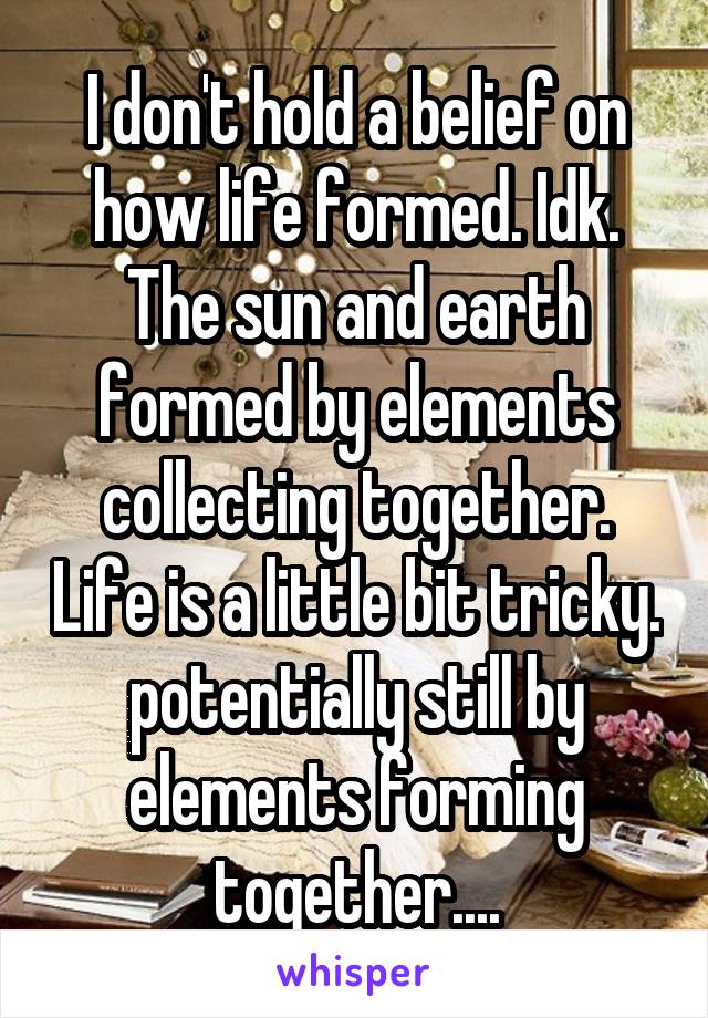 I don't hold a belief on how life formed. Idk. The sun and earth formed by elements collecting together. Life is a little bit tricky. potentially still by elements forming together....