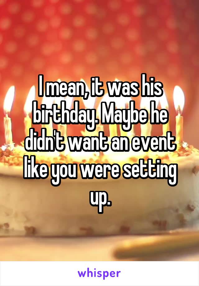 I mean, it was his birthday. Maybe he didn't want an event like you were setting up.