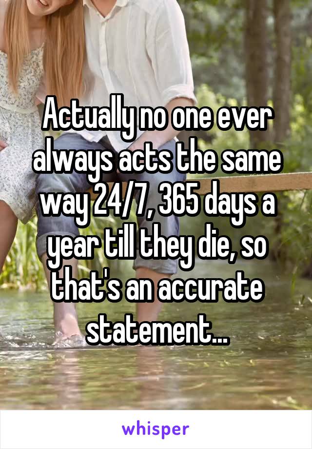 Actually no one ever always acts the same way 24/7, 365 days a year till they die, so that's an accurate statement...