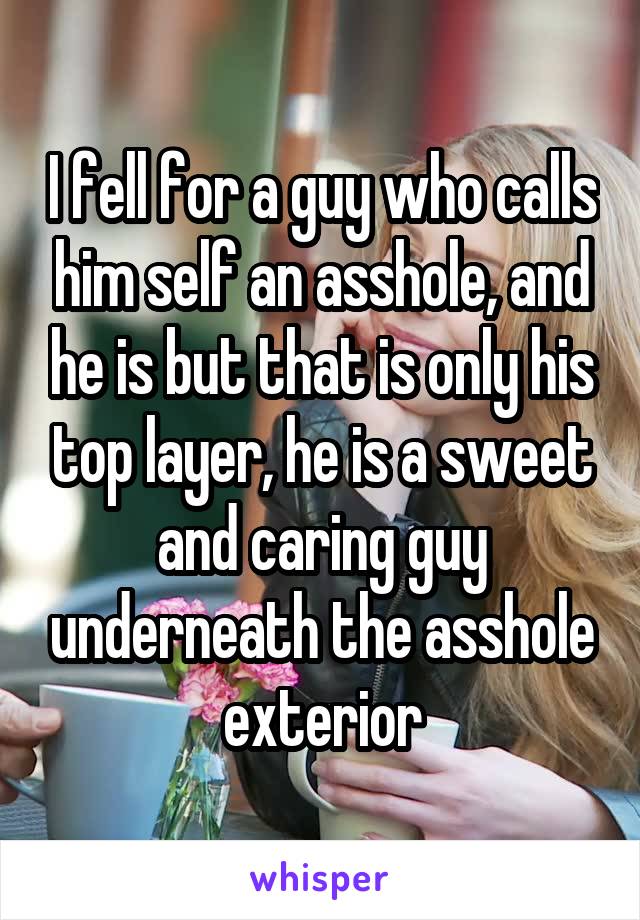 I fell for a guy who calls him self an asshole, and he is but that is only his top layer, he is a sweet and caring guy underneath the asshole exterior