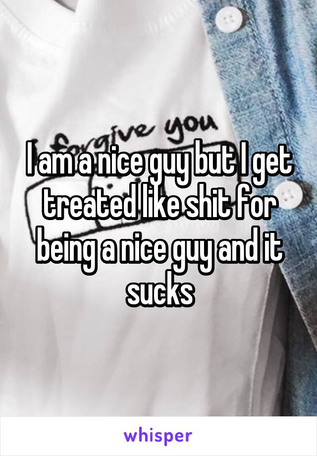 I am a nice guy but I get treated like shit for being a nice guy and it sucks