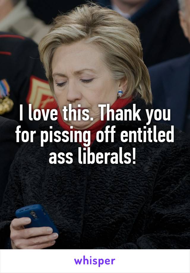 I love this. Thank you for pissing off entitled ass liberals! 