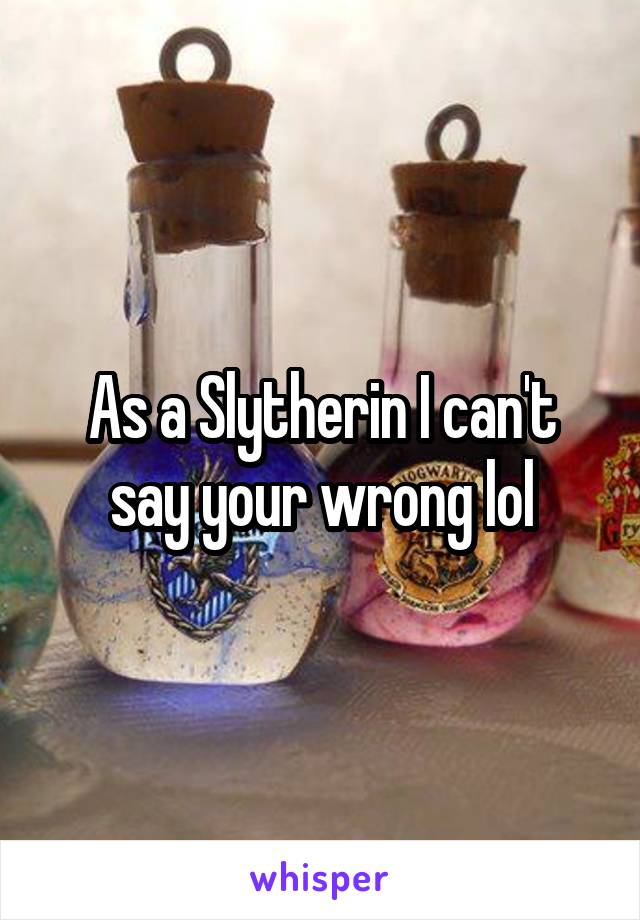  As a Slytherin I can't say your wrong lol