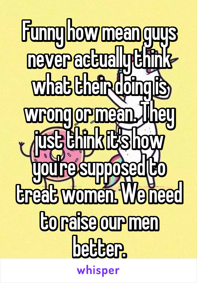 Funny how mean guys never actually think what their doing is wrong or mean. They just think it's how you're supposed to treat women. We need to raise our men better.