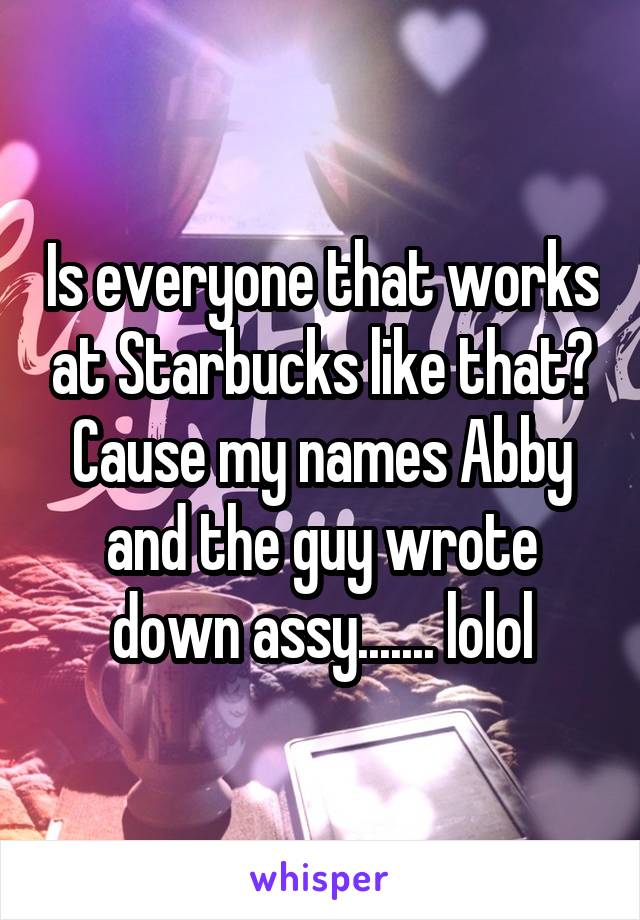 Is everyone that works at Starbucks like that? Cause my names Abby and the guy wrote down assy....... lolol