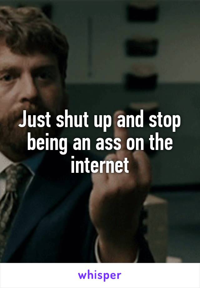 Just shut up and stop being an ass on the internet