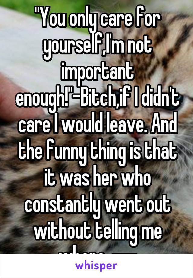 "You only care for yourself,I'm not important enough!"-Bitch,if I didn't care I would leave. And the funny thing is that it was her who constantly went out without telling me where. ---