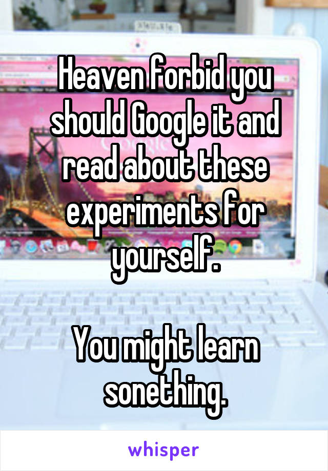 Heaven forbid you should Google it and read about these experiments for yourself.

You might learn sonething.