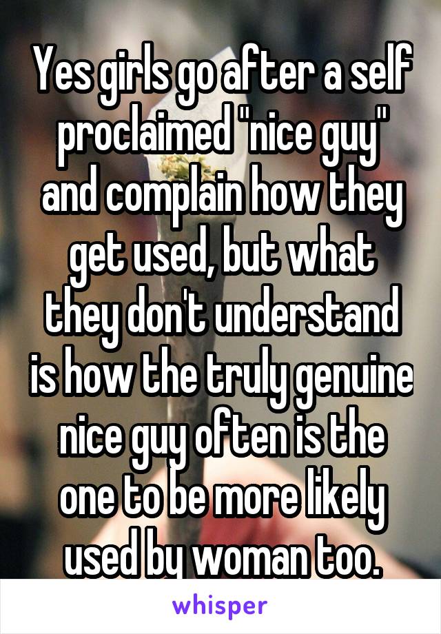 Yes girls go after a self proclaimed "nice guy" and complain how they get used, but what they don't understand is how the truly genuine nice guy often is the one to be more likely used by woman too.