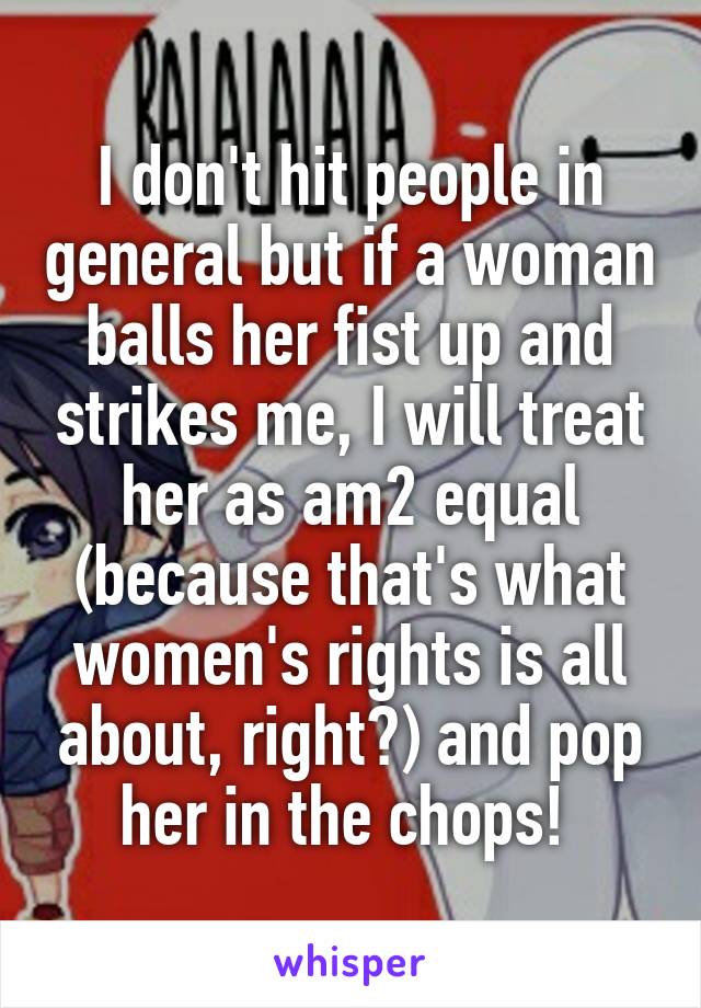 I don't hit people in general but if a woman balls her fist up and strikes me, I will treat her as am2 equal (because that's what women's rights is all about, right?) and pop her in the chops! 