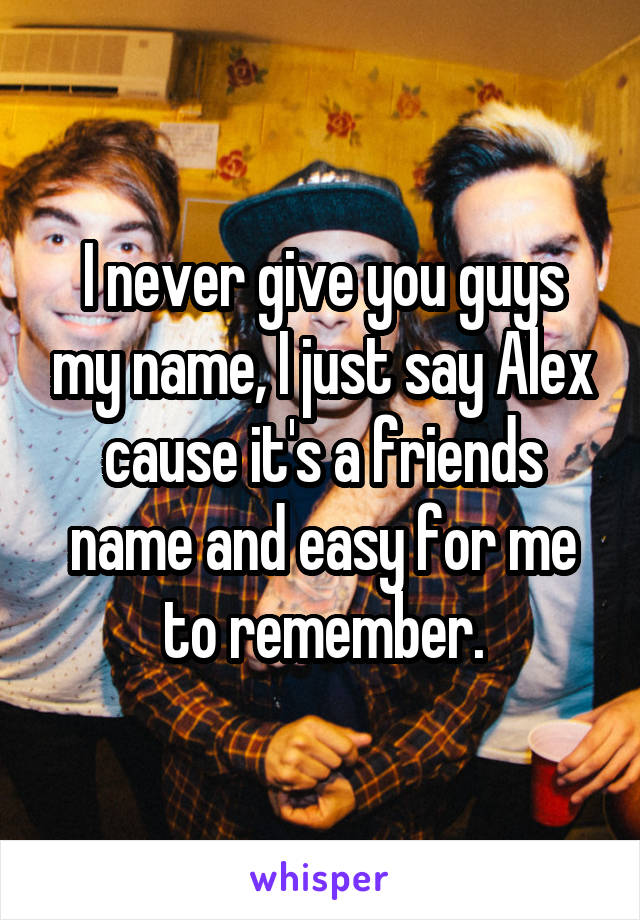 I never give you guys my name, I just say Alex cause it's a friends name and easy for me to remember.