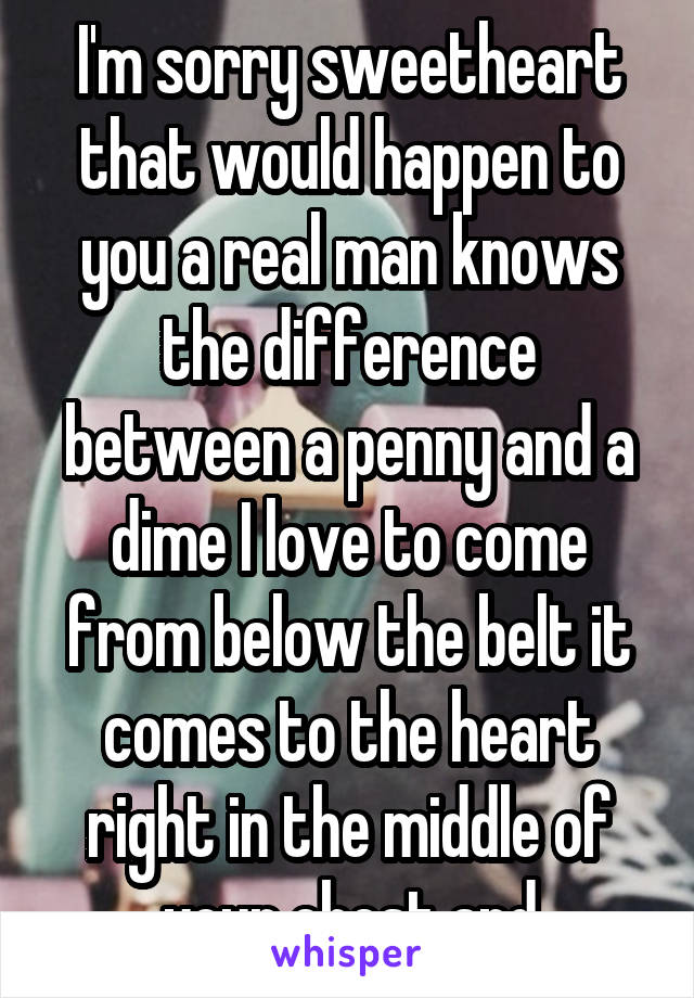 I'm sorry sweetheart that would happen to you a real man knows the difference between a penny and a dime I love to come from below the belt it comes to the heart right in the middle of your chest and