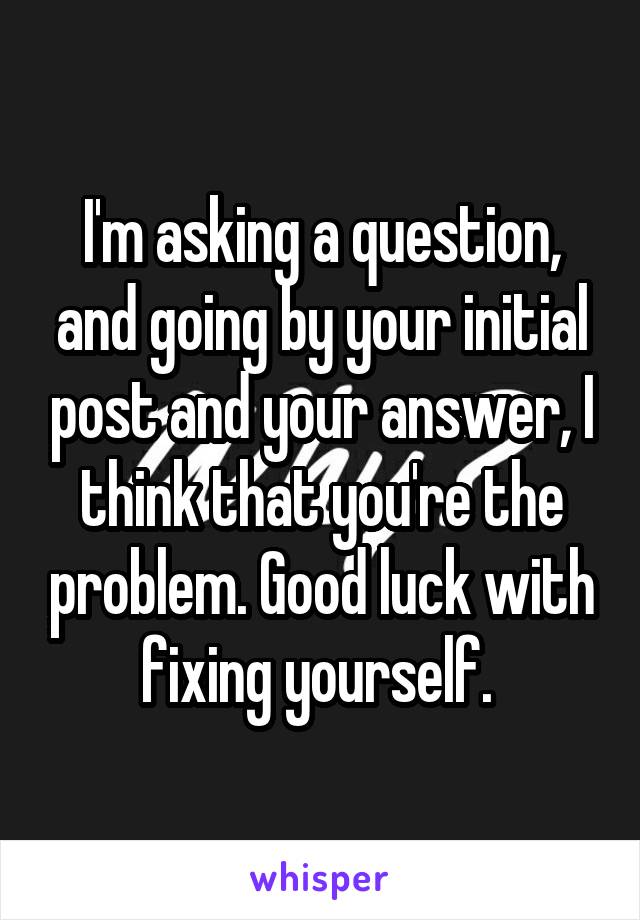 I'm asking a question, and going by your initial post and your answer, I think that you're the problem. Good luck with fixing yourself. 