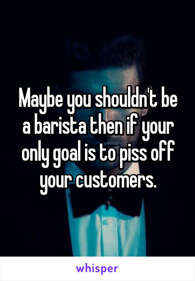 Maybe you shouldn't be a barista then if your only goal is to piss off your customers.