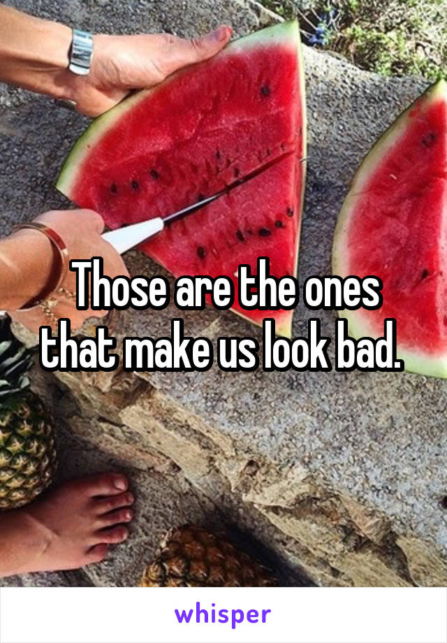 Those are the ones that make us look bad. 