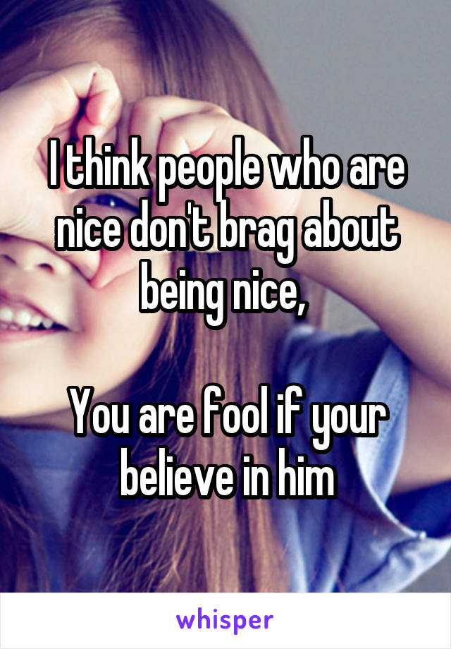 I think people who are nice don't brag about being nice, 

You are fool if your believe in him