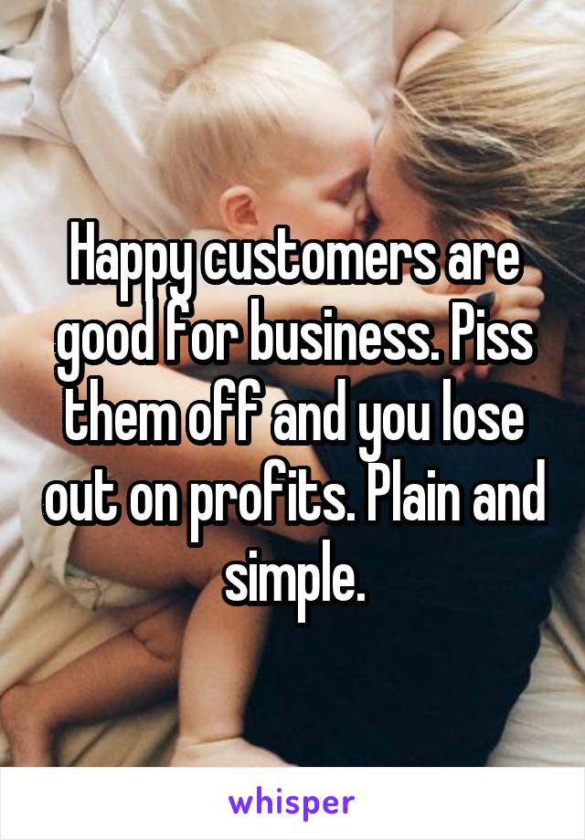 Happy customers are good for business. Piss them off and you lose out on profits. Plain and simple.