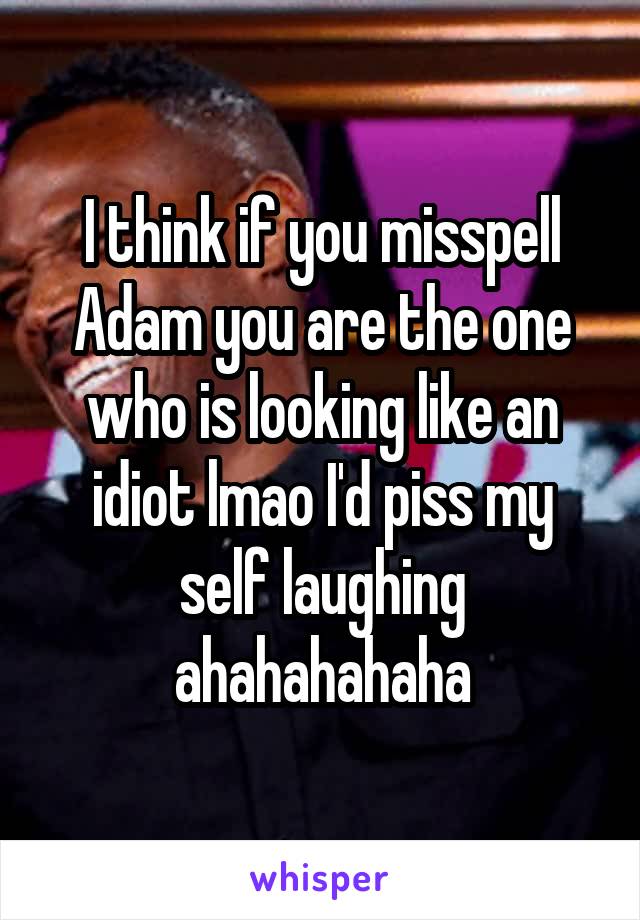 I think if you misspell Adam you are the one who is looking like an idiot lmao I'd piss my self laughing ahahahahaha