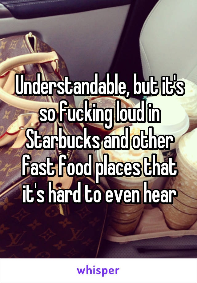 Understandable, but it's so fucking loud in Starbucks and other fast food places that it's hard to even hear