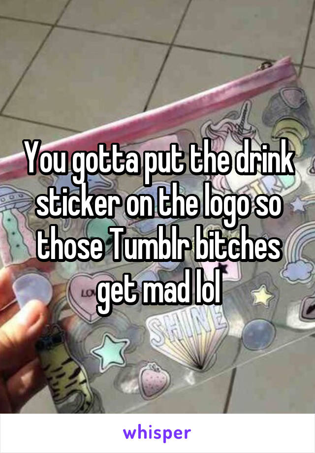 You gotta put the drink sticker on the logo so those Tumblr bitches get mad lol