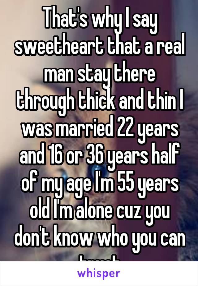 That's why I say sweetheart that a real man stay there through thick and thin I was married 22 years and 16 or 36 years half of my age I'm 55 years old I'm alone cuz you don't know who you can trust