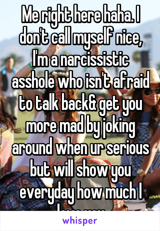 Me right here haha. I don't call myself nice, I'm a narcissistic asshole who isn't afraid to talk back& get you more mad by joking around when ur serious but will show you everyday how much I love you