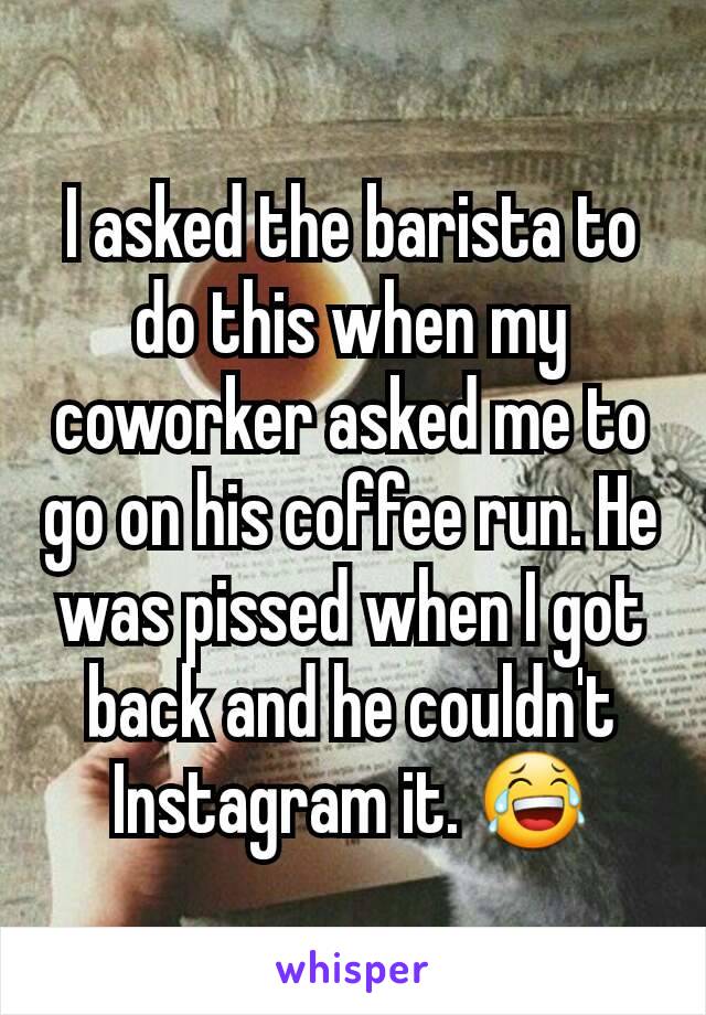 I asked the barista to do this when my coworker asked me to go on his coffee run. He was pissed when I got back and he couldn't Instagram it. 😂