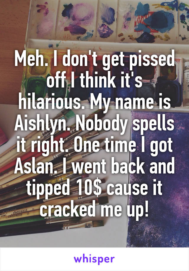 Meh. I don't get pissed off I think it's hilarious. My name is Aishlyn. Nobody spells it right. One time I got Aslan. I went back and tipped 10$ cause it cracked me up!