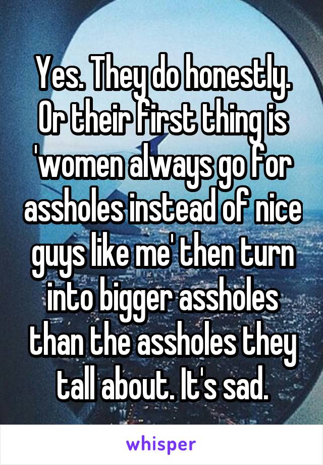 Yes. They do honestly. Or their first thing is 'women always go for assholes instead of nice guys like me' then turn into bigger assholes than the assholes they tall about. It's sad.