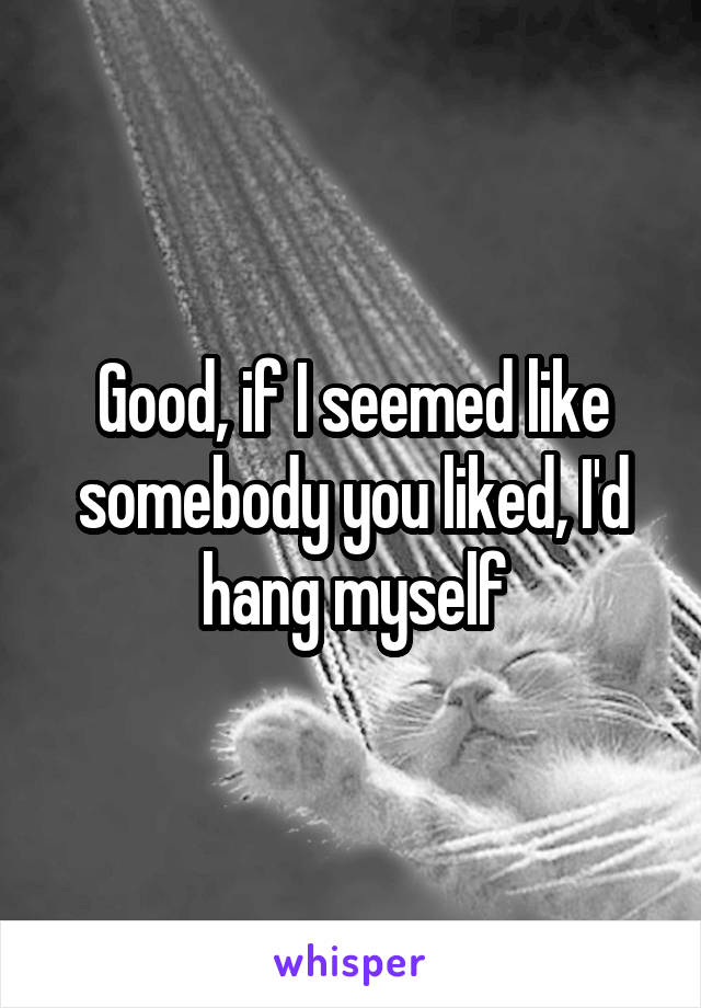 Good, if I seemed like somebody you liked, I'd hang myself