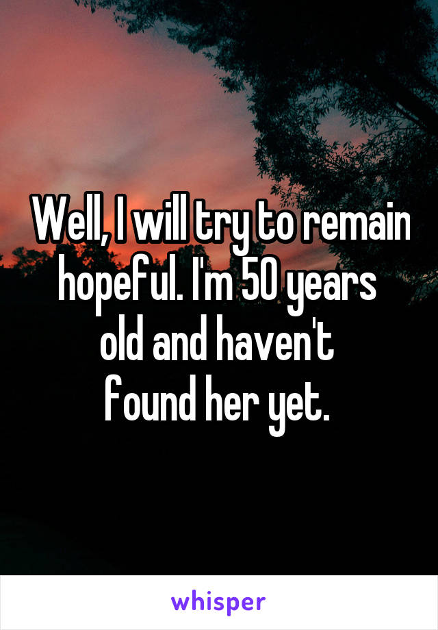 Well, I will try to remain hopeful. I'm 50 years 
old and haven't 
found her yet. 