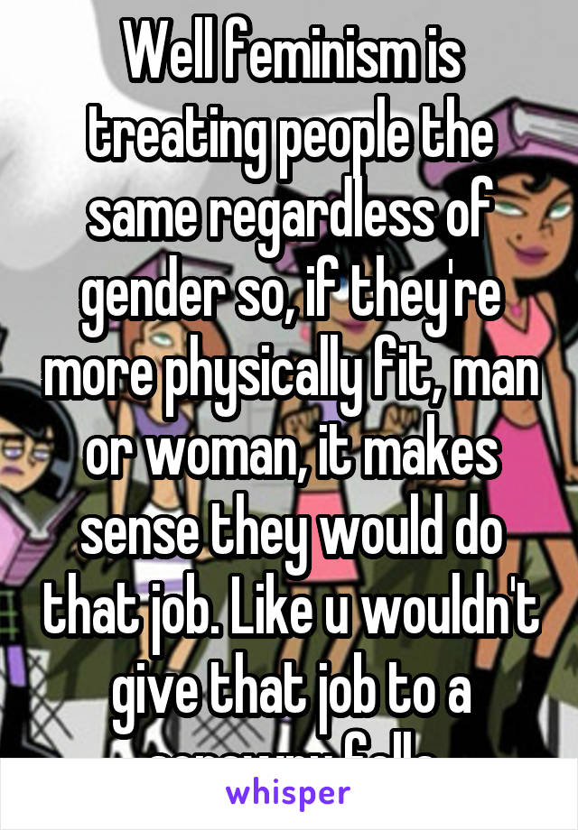 Well feminism is treating people the same regardless of gender so, if they're more physically fit, man or woman, it makes sense they would do that job. Like u wouldn't give that job to a scrawny fella