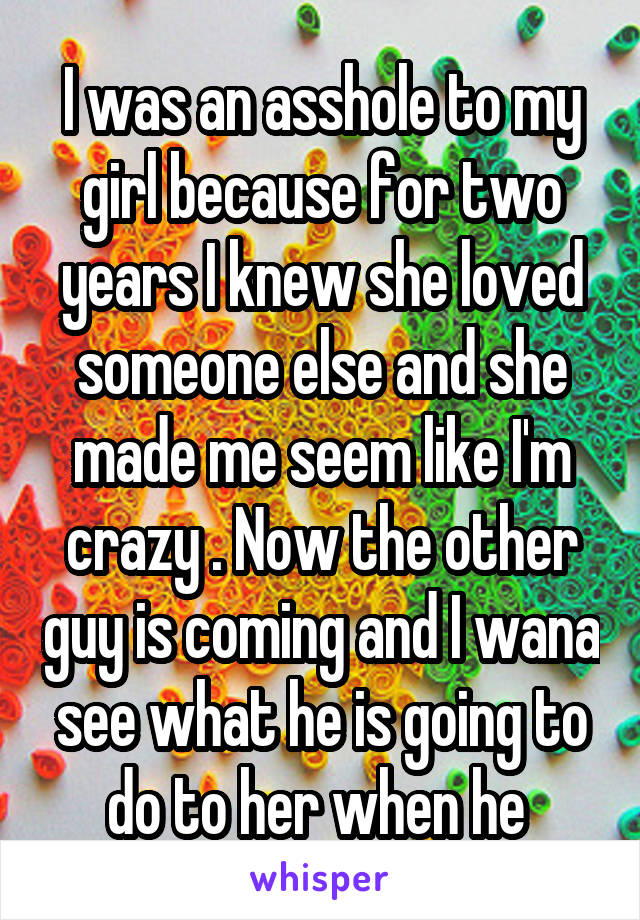 I was an asshole to my girl because for two years I knew she loved someone else and she made me seem like I'm crazy . Now the other guy is coming and I wana see what he is going to do to her when he 