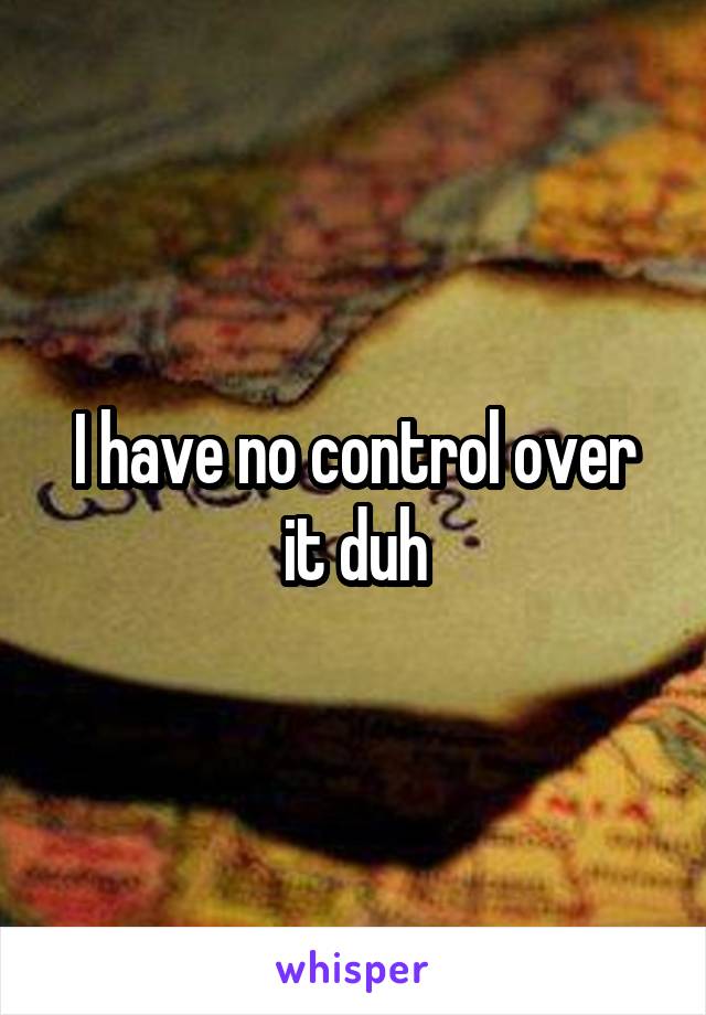 I have no control over it duh